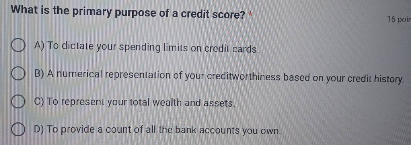 What is the primary purpose of a credit score? *
16 poir
A) To dictate your spending limits on credit cards.
B) A numerical representation of your creditworthiness based on your credit history.
C) To represent your total wealth and assets.
D) To provide a count of all the bank accounts you own.