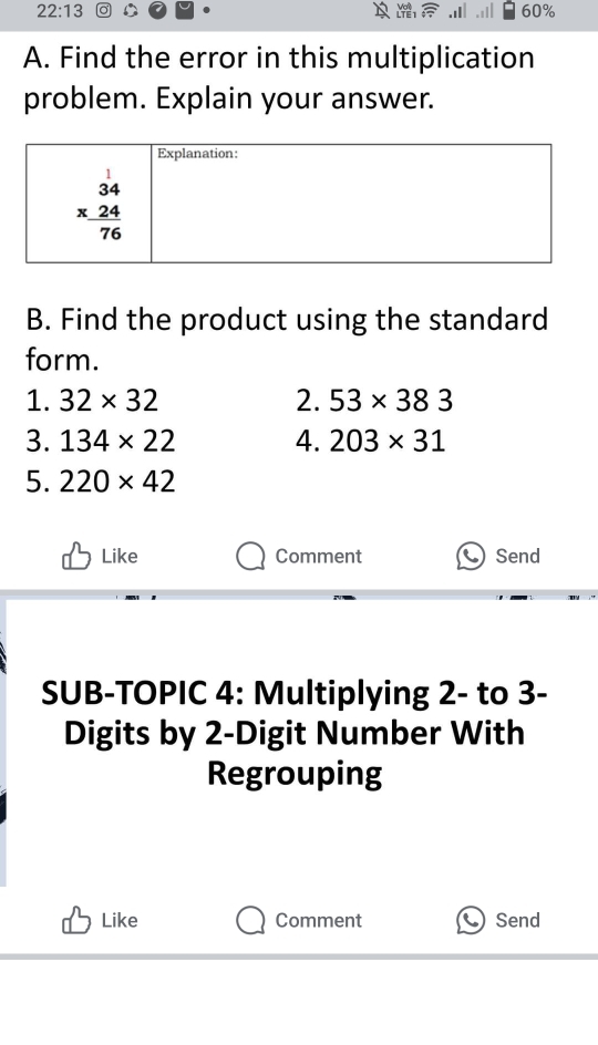 22:13 60%
A. Find the error in this multiplication
problem. Explain your answer.
B. Find the product using the standard
form.
1. 32* 32 2. 53* 383
3. 134* 22 4. 203* 31
5. 220* 42
Like Comment  Send
SUB-TOPIC 4: Multiplying 2- to 3-
Digits by 2-Digit Number With
Regrouping
Like Comment  Send