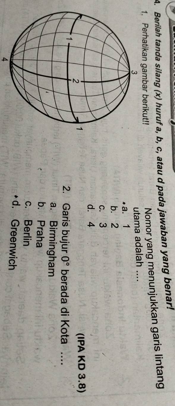 Berilah tanda silang (x) huruf a, b, c, atau d pada jawaban yang benar!
1. Perhatikan gambar berikut!!
Nomor yang menunjukkan garis lintang
utama adalah ....
a. 1
b. 2
c. 3
d. 4
(IPA KD 3.8)
2. Garis bujur 0° berada di Kota 1 …_
a. Birmingham
b. Praha
c. Berlin
d. Greenwich
4