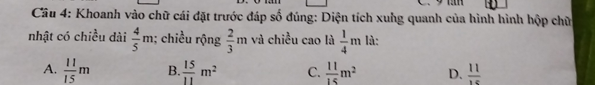 Cầu 4: Khoanh vào chữ cái đặt trước đáp số đúng: Diện tích xuhg quanh của hình hình hộp chữ
nhật có chiều dài  4/5 m; chiều rộng  2/3 m và chiều cao là  1/4 m là:
A.  11/15 m  15/11 m^2  11/15 m^2 D.  11/15 
B.
C.