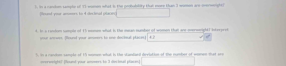 In a random sample of 15 women what is the probability that more than 3 women are overweight? 
(Round your answers to 4 decimal places) □ 
4. In a random sample of 15 women what is the mean number of women that are overweight? Interpret 
your answer. (Round your answers to one decimal places) 4.2 sigma^4
5. In a random sample of 15 women what is the standard deviation of the number of women that are 
overweight? (Round your answers to 3 decimal places) □