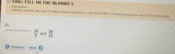 = Title: FILL IN THE BLANKS I 
Description: 
Identify whether each pair of ratios shows proportion or not. Write PRO if it shows proportion and NOT if otherwise. 
21.
 10/5  and  20/12 
Previous Next