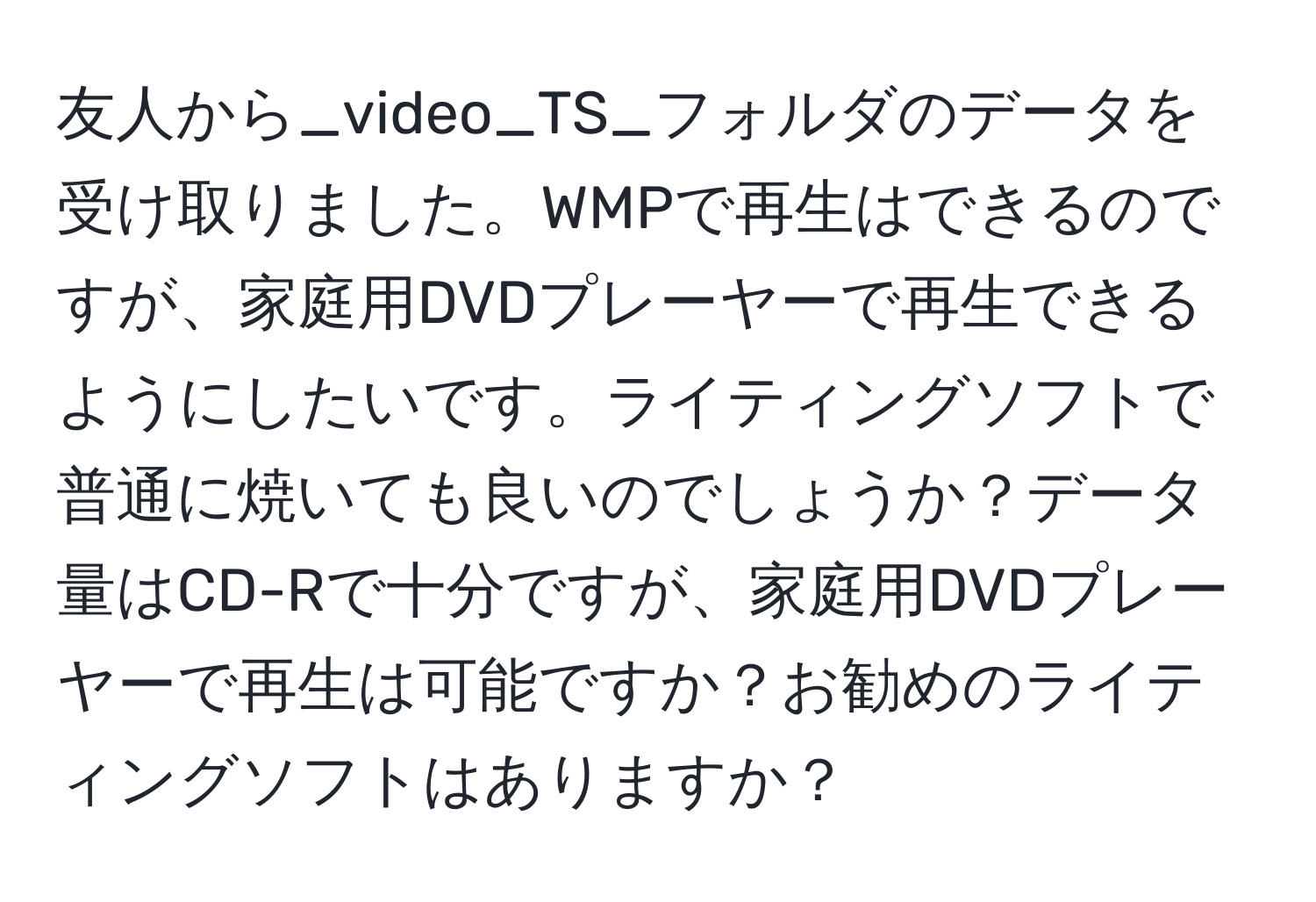 友人から_video_TS_フォルダのデータを受け取りました。WMPで再生はできるのですが、家庭用DVDプレーヤーで再生できるようにしたいです。ライティングソフトで普通に焼いても良いのでしょうか？データ量はCD-Rで十分ですが、家庭用DVDプレーヤーで再生は可能ですか？お勧めのライティングソフトはありますか？