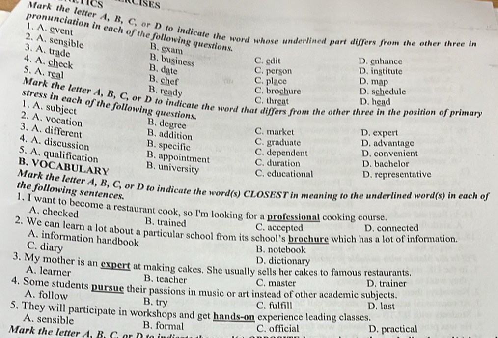 Mark the letter A, B, C, or D to indicate the word whose underlined part differs from the other three in
pronunciation in each of the following questions.
1. A. event B. gxam
2. A. sengible
3. A. trade
B. buginess
4. A. check
C. edit D. gnhance
B. date C. person D. ingtitute
5. A. real
B. chef C. place D. map
B. ready D. schedule
C. brochure
Mark the letter A, B, C, or D to indicate the word that differs from the other three in the position of primary
C. threat D. head
stress in each of the following questions.
1. A. subject
2. A. vocation
B. degree
3. A. different
B. addition
C. market D. expert
4. A. discussion
B. specific
C. graduate D. advantage
C. dependent D. convenient
5. A. qualification B. appointment C. duration
D. bachelor
B. VOCABULARY B. university C. educational D. representative
Mark the letter A, B, C, or D to indicate the word(s) CLOSEST in meaning to the underlined word(s) in each of
the following sentences.
1. I want to become a restaurant cook, so I'm looking for a professional cooking course.
A. checked B. trained
C. accepted D. connected
2. We can learn a lot about a particular school from its school’s brochure which has a lot of information.
A. information handbook
C. diary
B. notebook
D. dictionary
3. My mother is an expert at making cakes. She usually sells her cakes to famous restaurants.
A. learner B. teacher
C. master D. trainer
4. Some students pursue their passions in music or art instead of other academic subjects.
A. follow B. try
C. fulfill D. last
5. They will participate in workshops and get hands-on experience leading classes.
A. sensible B. formal
Mark the letter A. B. C. or D to C. official D. practical