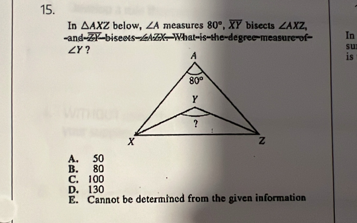 In △ AXZ below, ∠ A measures 80°,overline XY bisects ∠ AXZ,
-and ZY bisects /AZX. What is the degree-measure of In
∠ Y ?
su
is
A. 50
B. 80
C. 100
D. 130
E. Cannot be determined from the given information