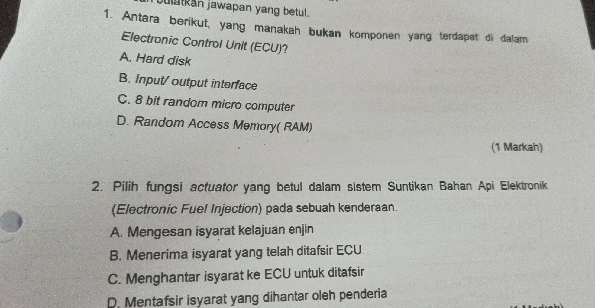 bulatkan jawapan yang betul.
1. Antara berikut, yang manakah bukan komponen yang terdapat di dalam
Electronic Control Unit (ECU)?
A. Hard disk
B. Input/ output interface
C. 8 bit random micro computer
D. Random Access Memory( RAM)
(1 Markah)
2. Pilih fungsi actuator yang betul dalam sistem Suntikan Bahan Api Elektronik
(Electronic Fuel Injection) pada sebuah kenderaan.
A. Mengesan isyarat kelajuan enjin
B. Menerima isyarat yang telah ditafsir ECU
C. Menghantar isyarat ke ECU untuk ditafsir
D. Mentafsir isyarat yang dihantar oleh penderia