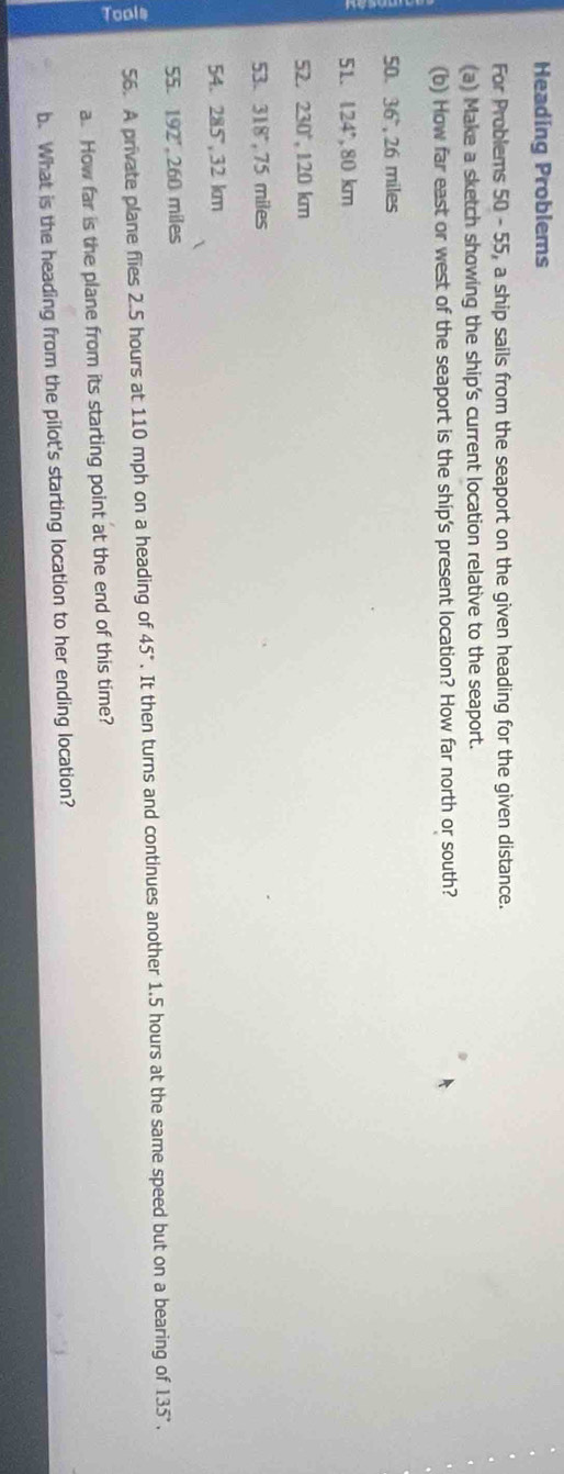 Heading Problems 
For Problems 50 - 55, a ship sails from the seaport on the given heading for the given distance. 
(a) Make a sketch showing the ship's current location relative to the seaport. 
(b) How far east or west of the seaport is the ship's present location? How far north or south? 
50. 36° , 26 miles
51. 124° 80 km
52. 230° , 120 km
53. 318", 75 miles
54. 285,32 km
55. 192°, 26 0 miles
56. A private plane flies 2.5 hours at 110 mph on a heading of 45°. It then turns and continues another 1.5 hours at the same speed but on a bearing of 135°. 
a. How far is the plane from its starting point at the end of this time? 
b. What is the heading from the pilot's starting location to her ending location?