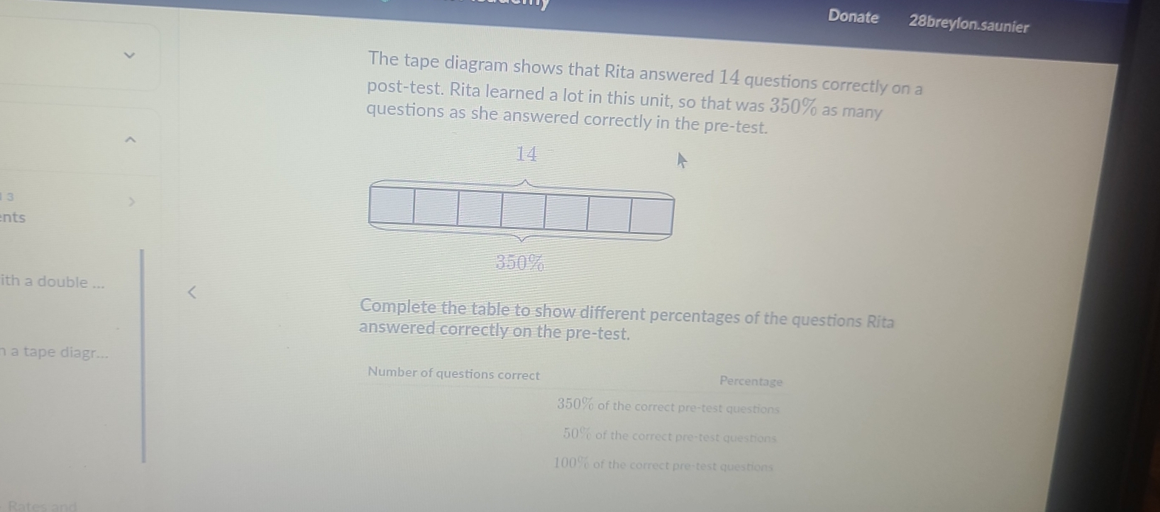 Donate 28breylon.saunier
The tape diagram shows that Rita answered 14 questions correctly on a
post-test. Rita learned a lot in this unit, so that was 350% as many
questions as she answered correctly in the pre-test.
^
14
3
nts
350%
ith a double ...
Complete the table to show different percentages of the questions Rita
answered correctly on the pre-test.
h a tape diagr. 、
Number of questions correct Percentage
350% of the correct pre-test questions
50% of the correct pre-test questions
100% of the correct pre-test questions