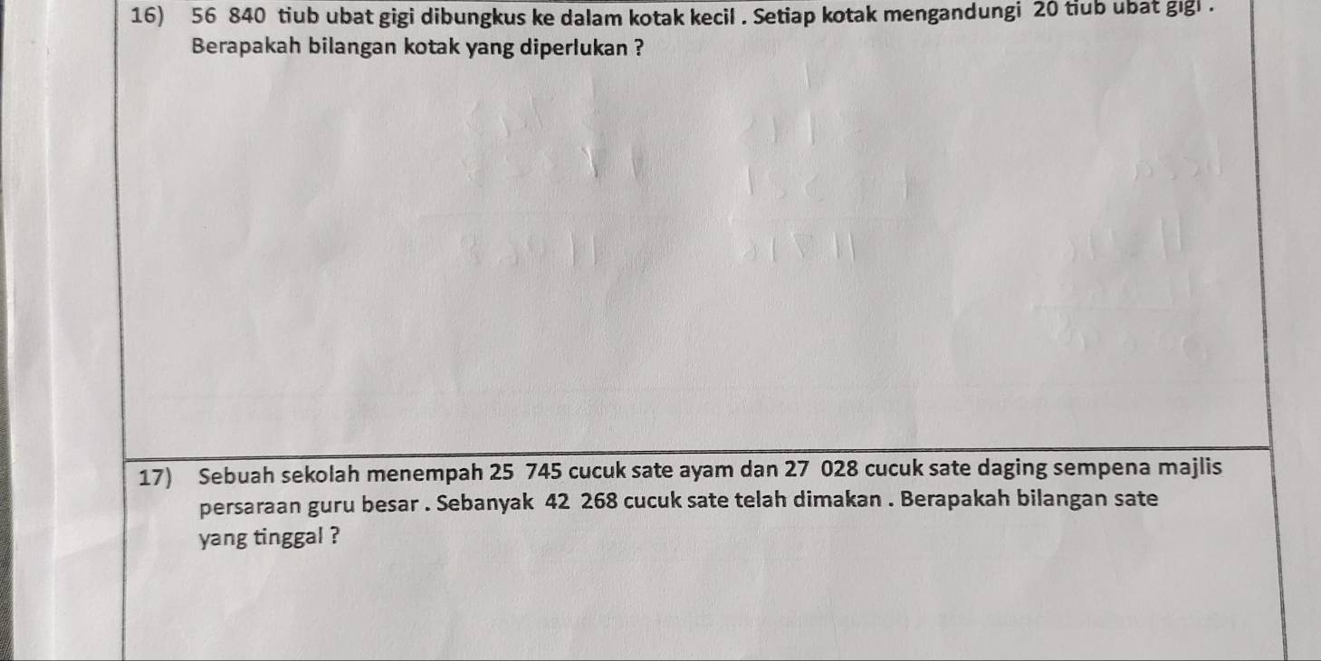 56 840 tiub ubat gigi dibungkus ke dalam kotak kecil . Setiap kotak mengandungi 20 tiub ubat gigl . 
Berapakah bilangan kotak yang diperlukan ? 
17) Sebuah sekolah menempah 25 745 cucuk sate ayam dan 27 028 cucuk sate daging sempena majlis 
persaraan guru besar . Sebanyak 42 268 cucuk sate telah dimakan . Berapakah bilangan sate 
yang tinggal ?