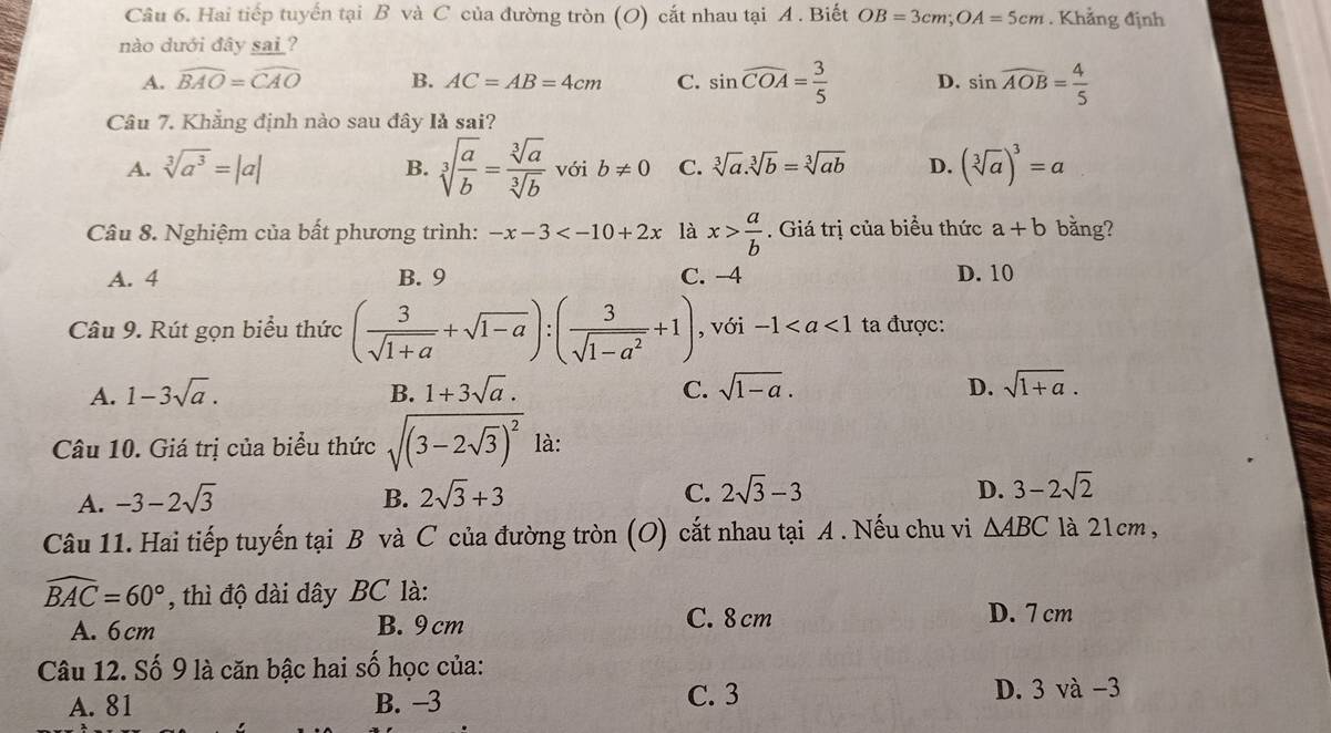 Hai tiếp tuyến tại B và C của đường tròn (O) cắt nhau tại A . Biết OB=3cm;OA=5cm. Khẳng định
nào dưới đây sai?
A. widehat BAO=widehat CAO B. AC=AB=4cm C. sin widehat COA= 3/5  D. sin widehat AOB= 4/5 
Câu 7. Khẳng định nào sau đây là sai?
B. sqrt[3](frac a)b= sqrt[3](a)/sqrt[3](b) 
A. sqrt[3](a^3)=|a| với b!= 0 C. sqrt[3](a).sqrt[3](b)=sqrt[3](ab) D. (sqrt[3](a))^3=a
Câu 8. Nghiệm của bất phương trình: -x-3 là x> a/b . Giá trị của biểu thức a+b bằng?
A. 4 B. 9 C. -4 D. 10
Câu 9. Rút gọn biểu thức ( 3/sqrt(1+a) +sqrt(1-a)):( 3/sqrt(1-a^2) +1) , với -1 ta được:
A. 1-3sqrt(a). B. 1+3sqrt(a). C. sqrt(1-a). D. sqrt(1+a).
Câu 10. Giá trị của biểu thức sqrt((3-2sqrt 3))^2 là:
D.
A. -3-2sqrt(3) B. 2sqrt(3)+3 C. 2sqrt(3)-3 3-2sqrt(2)
Câu 11. Hai tiếp tuyến tại B và C của đường tròn (O) cắt nhau tại A . Nếu chu vi △ ABC là 21cm,
widehat BAC=60° , thì độ dài dây BC là:
A. 6 cm B. 9 cm C. 8 cm
D. 7 cm
Câu 12. Số 9 là căn bậc hai số học của:
A. 81 B. −3 C. 3 D. 3 và −3