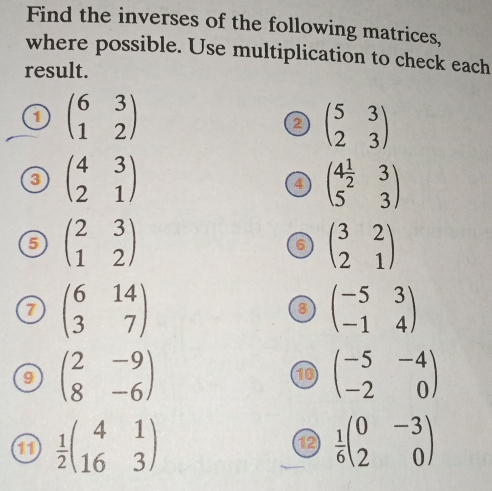 Find the inverses of the following matrices, 
where possible. Use multiplication to check each 
result. 
1 beginpmatrix 6&3 1&2endpmatrix
2 beginpmatrix 5&3 2&3endpmatrix
3 beginpmatrix 4&3 2&1endpmatrix
4 beginpmatrix 4 1/2 &3 5&3endpmatrix
5 beginpmatrix 2&3 1&2endpmatrix
6 beginpmatrix 3&2 2&1endpmatrix
7 beginpmatrix 6&14 3&7endpmatrix
8 beginpmatrix -5&3 -1&4endpmatrix
9 beginpmatrix 2&-9 8&-6endpmatrix
10 beginpmatrix -5&-4 -2&0endpmatrix
11  1/2 beginpmatrix 4&1 16&3endpmatrix  1/6 beginpmatrix 0&-3 2&0endpmatrix
12