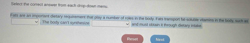 Select the correct answer from each drop-down menu. 
Fats are an important dietary requirement that play a number of roles in the body. Fats transport fat-soluble vitamins in the body, such as 
. The body can't synthesize and must obtain it through dietary intake. 
Reset Next