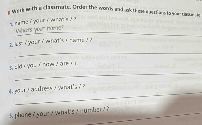 Work with a classmate. Order the words and ask these questions to your classmate. 
1. name / your / what's / ? 
_What's your name? 
2. last / your / what’s / name / ? 
_ 
_ 
3. old / you / how / are / ? 
_ 
4. your / address / what's / ? 
5. phone / your / what's / number / ?