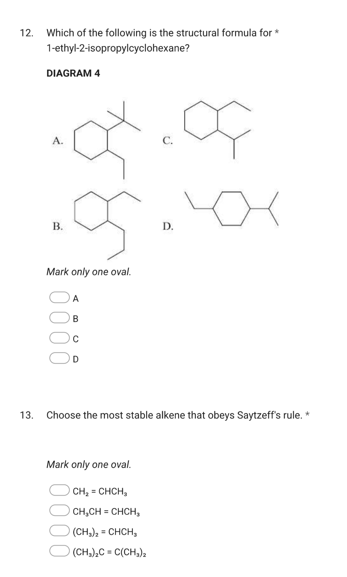 Which of the following is the structural formula for *
1-ethyl-2-isopropylcyclohexane?
DIAGRAM 4
A
C
B
D.
Mark only one oval.
A
B
C
D
13. Choose the most stable alkene that obeys Saytzeff's rule. *
Mark only one oval.
CH_2=CHCH_3
CH_3CH=CHCH_3
(CH_3)_2=CHCH_3
(CH_3)_2C=C(CH_3)_2