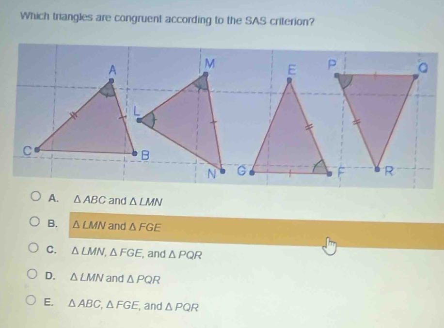 Which triangles are congruent according to the SAS criterion?
A. △ ABC and △ LMN
B. △ LMN and △ FGE
C. △ LMN, △ FGE , and △ PQR
D. △ LMN and △ PQR
E. △ ABC, △ FGE , and △ PQR