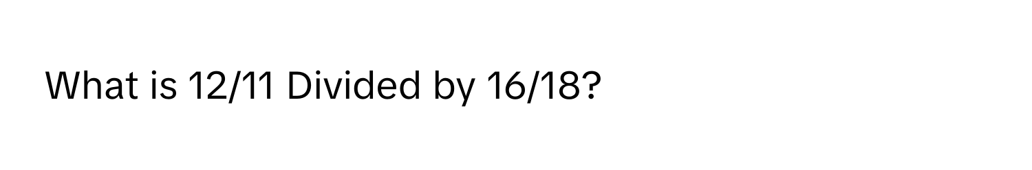 What is 12/11 Divided by 16/18?