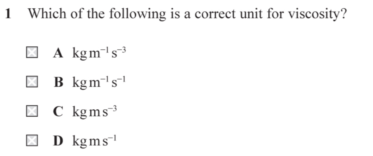 Which of the following is a correct unit for viscosity?
A kgm^(-1)s^(-3)
B kgm^(-1)s^(-1)
C kgms^(-3)
D kgms^(-1)