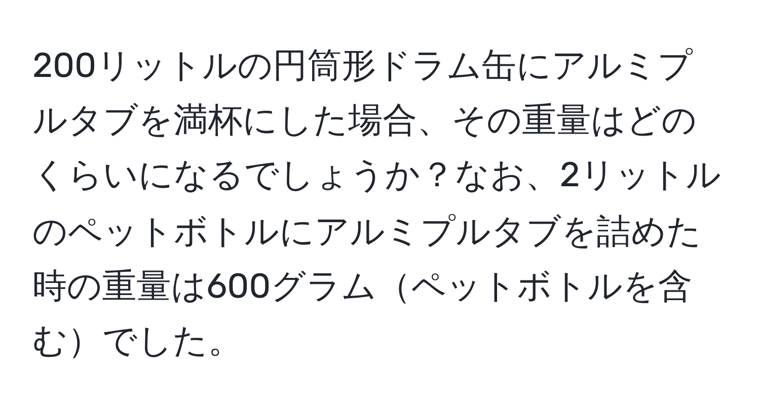 200リットルの円筒形ドラム缶にアルミプルタブを満杯にした場合、その重量はどのくらいになるでしょうか？なお、2リットルのペットボトルにアルミプルタブを詰めた時の重量は600グラムペットボトルを含むでした。