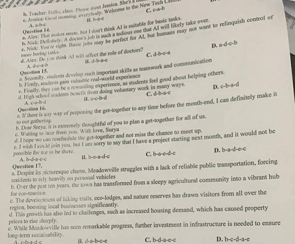 Teacher: Hello, class. Please meet Jessica. She's alll
C. c-a-b
e. Jessica: Good morning, everybody. Welcome to the New Tech Cellli
B. b-a-c
A. a-b-c
a. Alex: That makes sense, but I don't think AI is suitable for basic tasks.
Question 14.
b. Nick: Definitely. A doctor's job is such a tedious one that AI will likely take over.
c. Nick: You're right. Basic jobs may be perfect for AI, but humans may not want to relinquish control of
D. a-d-c-b
more boring tasks.
C.
d. Alex: Do you think Al will affect the role of doctors? d-b-c-a
A. d-c-a-b B. cl-b-a-c
a. Secondly, students develop such important skills as teamwork and communication
Question 15.
b. Firstly, students gain valuable real-world experience
c. Finally, they can be a rewarding experience, as students feel good about helping others.
d. High school students benefit from doing voluntary work in many ways. D. c-b-a-d
C. d-b-a-c
B. a-c-b-d
A. c-a-b-d
a. If there is any way of preponing the get-together to any time before the month-end, I can definitely make it
Question 16.
to our gathering.
b. Dear Sreya. it is extremely thoughtful of you to plan a get-together for all of us.
c. Waiting to hear from you. With love, Surya
d. I hope we can reschedule the get-together and not miss the chance to meet up.
e. I wish I could join you, but I am sorry to say that I have a project starting next month, and it would not be
possible for me to be there.
A. b-d-a-e-c C. b-a-e-d-c D. b-a-d-e-c
B. b-e-a-d-c
Question 17.
a. Despite its picturesque charm. Meadowville struggles with a lack of reliable public transportation, forcing
residents to rely heavily on personal vehicles
b. Over the past ten years, the town has transformed from a sleepy agricultural community into a vibrant hub
for eco-tourism.
c. The development of hiking trails, eco-lodges, and nature reserves has drawn visitors from all over the
region, boosting local businesses significantly.
d. This growth has also led to challenges, such as increased housing demand, which has caused property
prices to rise sharply.
e. While Meadowville has seen remarkable progress, further investment in infrastructure is needed to ensure
long-term sustainability.
A. c-b-a-d-e B. d -a-b-c-e C. b-d-a-e-c D. b-c-d-a-e