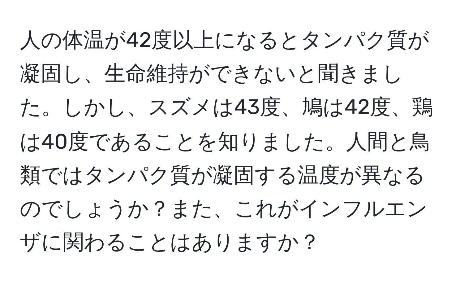 人の体温が42度以上になるとタンパク質が凝固し、生命維持ができないと聞きました。しかし、スズメは43度、鳩は42度、鶏は40度であることを知りました。人間と鳥類ではタンパク質が凝固する温度が異なるのでしょうか？また、これがインフルエンザに関わることはありますか？