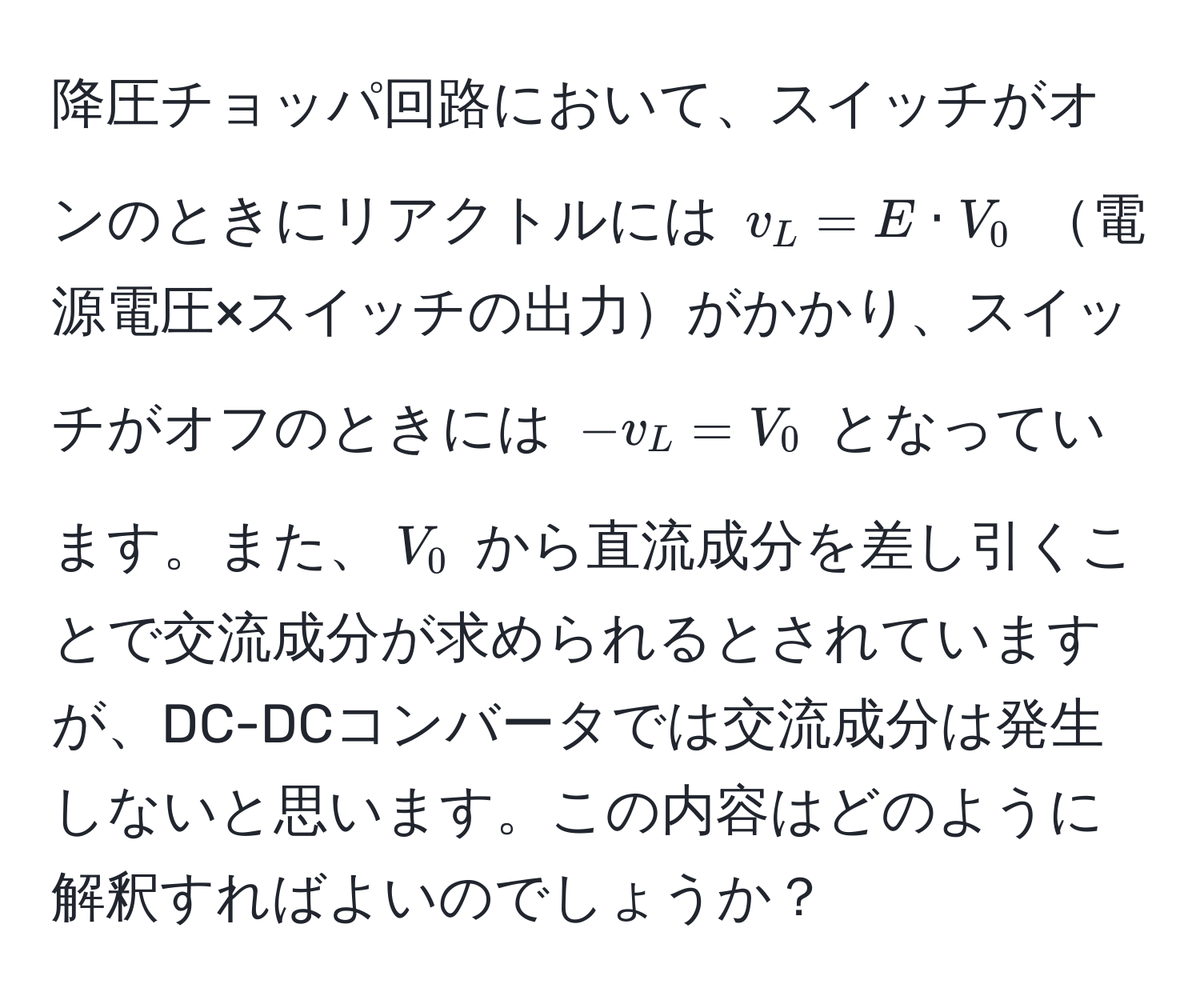 降圧チョッパ回路において、スイッチがオンのときにリアクトルには $v_L = E · V_0$ 電源電圧×スイッチの出力がかかり、スイッチがオフのときには $-v_L = V_0$ となっています。また、$V_0$ から直流成分を差し引くことで交流成分が求められるとされていますが、DC-DCコンバータでは交流成分は発生しないと思います。この内容はどのように解釈すればよいのでしょうか？