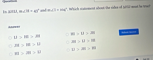 Question
In △ HIJ, m∠ H=43° and m∠ I=104°. Which statement about the sides of ΔHIJ must be true?
Answer
HI>IJ>JH Subevt Answei
IJ>HI>JH
JH>IJ>HI
JH>HI>IJ
IJ>JH>HI
HI>JH>IJ
Oct 22