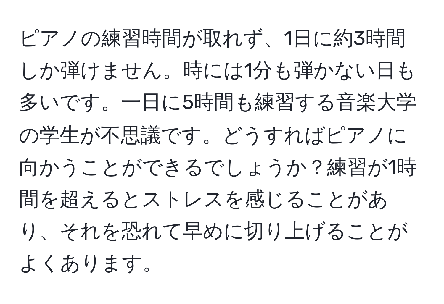 ピアノの練習時間が取れず、1日に約3時間しか弾けません。時には1分も弾かない日も多いです。一日に5時間も練習する音楽大学の学生が不思議です。どうすればピアノに向かうことができるでしょうか？練習が1時間を超えるとストレスを感じることがあり、それを恐れて早めに切り上げることがよくあります。