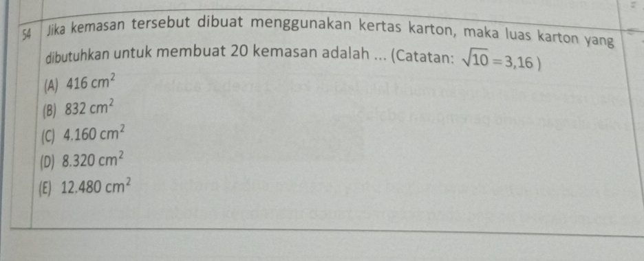 Jika kemasan tersebut dibuat menggunakan kertas karton, maka luas karton yang
dibutuhkan untuk membuat 20 kemasan adalah ... (Catatan: sqrt(10)=3,16)
(A) 416cm^2
(B) 832cm^2
(C) 4.160cm^2
(D) 8.320cm^2
(E) 12.480cm^2