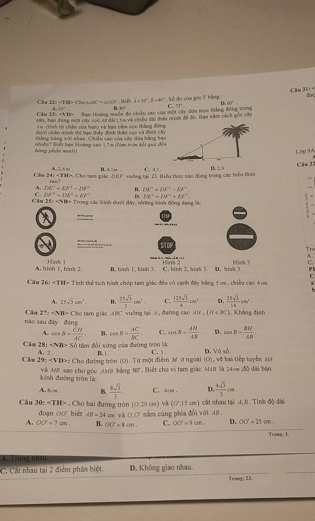 Câu 31:
Câu 22: Cho∆ABC∽ΔDEF . Biết hat A=50°,hat B=80°. Số đo của góc F bằng: đượ
A 50°
B. 80°. D. 60°.
C. 75°.
Câu 23: Bạn Hoàng muồn đo chiều cao của một cây dừa mọc thắng đứng trong
sân, bạn dùng một cây cọc 48 dài 1.5m và chiều dài thân mình đề đo. Bạn nằm cách gốc cây
3m (tính từ chân của bạn) và bạn cắm cọc thẳng đứng
dưới chân mình thì bạn thấy đinh thân cọc và đinh cây
thẳng hàng với nhau. Chiều cao của cây dừa bằng bao
nhiêu? Biết bạn Hoàng cao 1,7m (làm tròn kết quả đến
hàng phần mười).
Lớp 9A
A. 2, 6m . B. 4,1m . C. 4,1 . D. 2,6 . Câu 32
Câu 24:∠ TH>. Cho tam giác DEF vuông tại D. Biểu thức nào đúng trong các biểu thức
120
sau?
A. DE^2=EF^2-DF^2. B. DE^2=DF^2-EF^2. 100
C. DF^2=DE^2+EF^2.
D. DE^2=DF^2+EF^2.
Câu 25:∠ NB> Trong các hình dưới đây, những hình đồng dạng là: ω
STOP
STOP
Tro
Hình 1 Jinh 11.5 - Niễn cổ K.1 37
A.
Hình 2 Hình 3 C.
A. hình 1, hình 2. B. hình 1, hình 3. C. hình 2, hình 3. D. hình 3. PI
C
Câu 26:∠ TH> Tính thể tích hình chóp tam giác đều có cạnh đáy bằng 5 cm, chiều cao 4 cm a
h
A. 25sqrt(3)cm^3. B.  25sqrt(3)/3 cm^3. C.  125sqrt(3)/4 cm^3. D.  25sqrt(3)/14 cm^3.
Câu 27: Ch o tam giác ABC vuông tại A, đường cao AH,(H∈ BC) ) . Khẳng định
nào sau đây đúng
A. cos B= CH/AC . B. cos B= AC/BC . C. cos B= AH/AB  D. cos B= BH/AB .
Câu 28:∠ NB>9 Số tâm đối xứng của đường tròn là:
A. 2 . B.1. C. 3 . D. Vô số.
Câu 29: : Cho đường tròn (O). Từ một điểm M ở ngoài (O), vẽ hai tiếp tuyến MA
và MB sao cho góc AMB bằng 60°. Biết chu vi tam giác MAB là 24cm ,độ dài bán
kính đường tròn là:
A. 8cm . B.  8sqrt(3)/3 . C. 4cm D.  4sqrt(3)/3 cm.
Câu 30: . Cho hai đường tròn (O;20cm) và (O';15cm) cắt nhau tại A, B . Tính độ dài
đoạn OO' biết AB=24 cm và 0,0' nằm cùng phía đối với AB .
A. OO'=7cm. B. OO'=8cm. C. OO'=9cm. D. OO'=25cm.
Trang: 3.
A. Trùng nhau.
C. Cắt nhau tại 2 điểm phân biệt. D. Không giao nhau.
Trang: 23.