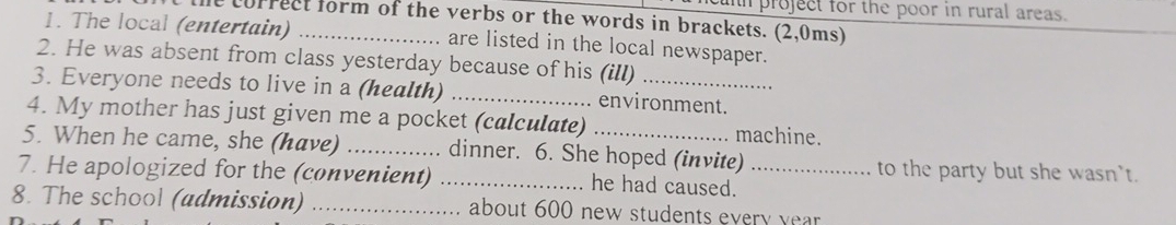 cuh project for the poor in rural areas. 
the correct form of the verbs or the words in brackets. (2,0ms) 
1. The local (entertain) _are listed in the local newspaper. 
2. He was absent from class yesterday because of his (ill) 
3. Everyone needs to live in a (health) _environment. 
4. My mother has just given me a pocket (calculate) . machine. 
5. When he came, she (have) _dinner. 6. She hoped (invite) to the party but she wasn't. 
7. He apologized for the (convenient) _he had caused._ 
8. The school (admission) _about 600 new students every year