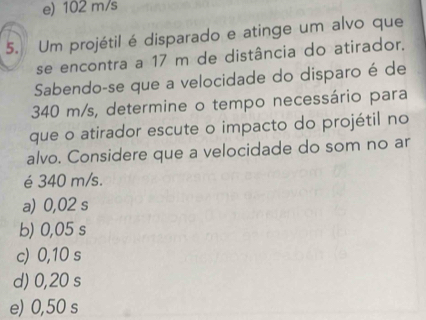 e) 102 m/s
5. Um projétil é disparado e atinge um alvo que
se encontra a 17 m de distância do atirador.
Sabendo-se que a velocidade do disparo é de
340 m/s, determine o tempo necessário para
que o atirador escute o impacto do projétil no
alvo. Considere que a velocidade do som no ar
é 340 m/s.
a) 0,02 s
b) 0,05 s
c) 0,10 s
d) 0,20 s
e) 0,50 s