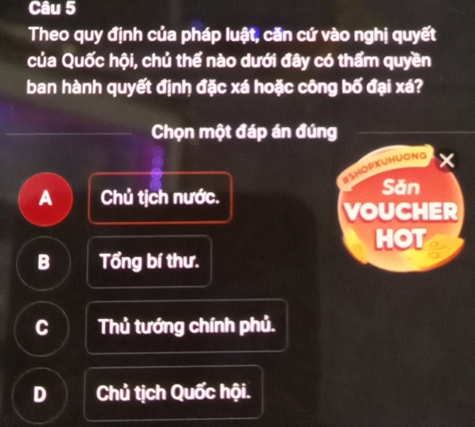 Theo quy định của pháp luật, căn cứ vào nghị quyết
của Quốc hội, chủ thể nào dưới đây có thẩm quyền
ban hành quyết định đặc xá hoặc công bố đại xá?
Chọn một đáp án đúng
WSHOPXUHUONG ×
A Chủ tịch nước.
Săn
VOUCHER
HOT
B Tổng bí thư.
C Thủ tướng chính phủ.
D Chủ tịch Quốc hội.