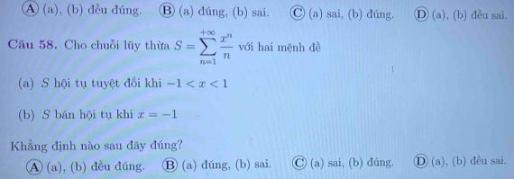 A (a), (b) đều đúng. Ⓑ (a) đúng, (b) sai. _  1/2  (a) sai, (b) đúng. D (a ), (b) đều sai.
Câu 58. Cho chuỗi lũy thừa S=sumlimits _(n=1)^(+∈fty) x^n/n  với hai mệnh đề
(a) S hội tụ tuyệt đối khi -1
(b) S bán hội tụ khi x=-1
Khẳng định nào sau đây đúng?
A (a), (b) đều đúng. Ⓑ (a) dúng, (b) sai. Ⓒ (a) sai, (b) dúng. Ⓓ (a), (b) đều sai.