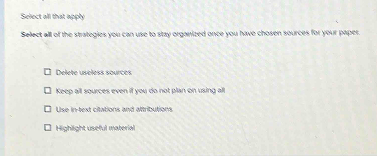 Select all that apply
Select all of the strategies you can use to stay organized once you have chosen sources for your paper.
Delete useless sources
Keep all sources even if you do not plan on using all
Use in-text citations and attributions
Highlight useful material