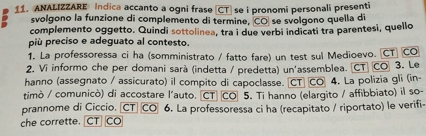 ANALIZZARE Indica accanto a ogni frase [CT] se i pronomi personali presenti 
svolgono la funzione di complemento di termine, CO se svolgono quella di 
complemento oggetto. Quindi sottolinea, tra i due verbi indicati tra parentesi, quello 
più preciso e adeguato al contesto. 
1. La professoressa ci ha (somministrato / fatto fare) un test sul Medioevo. [CT] CO 
2. Vi informo che per domani sarà (indetta / predetta) un'assemblea. CT CO 3. Le 
hanno (assegnato / assicurato) il compito di capoclasse. CT CO 4. La polizia gli (in- 
timò / comunicò) di accostare l'auto. CT CO 5. Ti hanno (elargito / affibbiato) il so- 
prannome di Ciccio. 〖CT CO 6. La professoressa ci ha (recapitato / riportato) le verifi- 
che corrette. CT CO