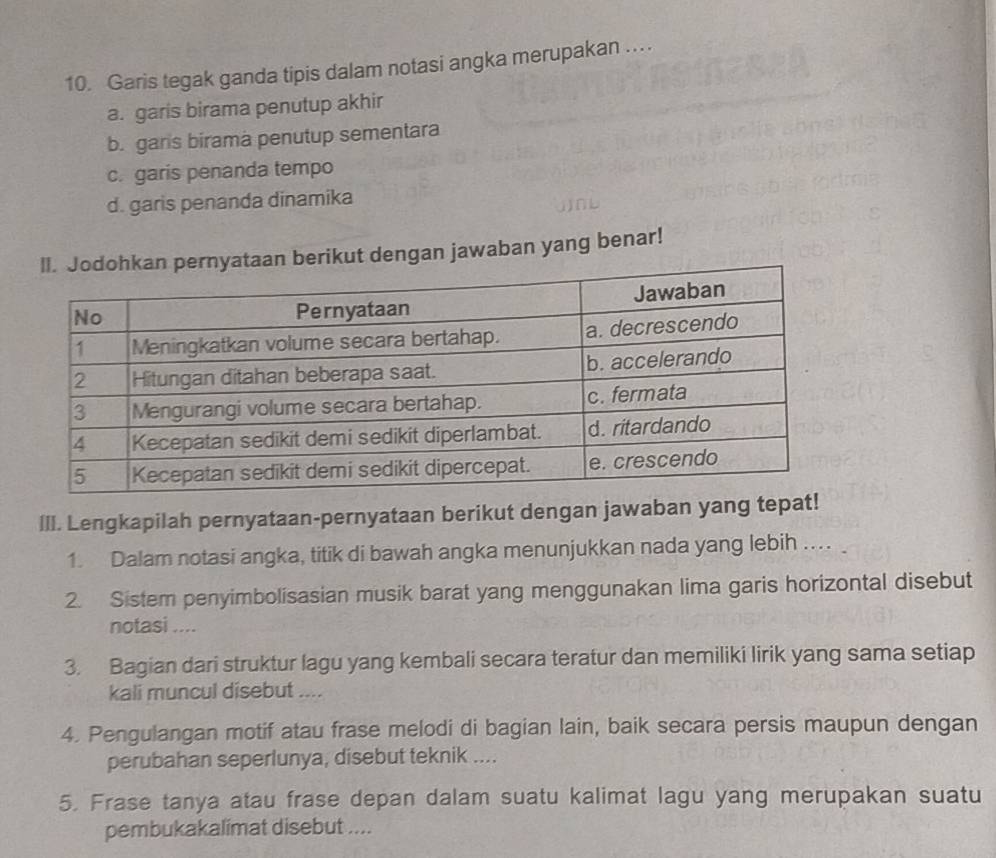 Garis tegak ganda tipis dalam notasi angka merupakan ...
a. garis birama penutup akhir
b. garis birama penutup sementara
c. garis penanda tempo
d. garis penanda dinamika
ikut dengan jawaban yang benar!
III. Lengkapilah pernyataan-pernyataan berikut dengan jawaban yang tepat!
1. Dalam notasi angka, titik di bawah angka menunjukkan nada yang lebih ... 
2. Sistem penyimbolisasian musik barat yang menggunakan lima garis horizontal disebut
notasi ....
3. Bagian dari struktur lagu yang kembali secara teratur dan memiliki lirik yang sama setiap
kali muncul disebut ....
4. Pengulangan motif atau frase melodi di bagian lain, baik secara persis maupun dengan
perubahan seperlunya, disebut teknik ....
5. Frase tanya atau frase depan dalam suatu kalimat lagu yang merupakan suatu
pembukakalimat disebut ....