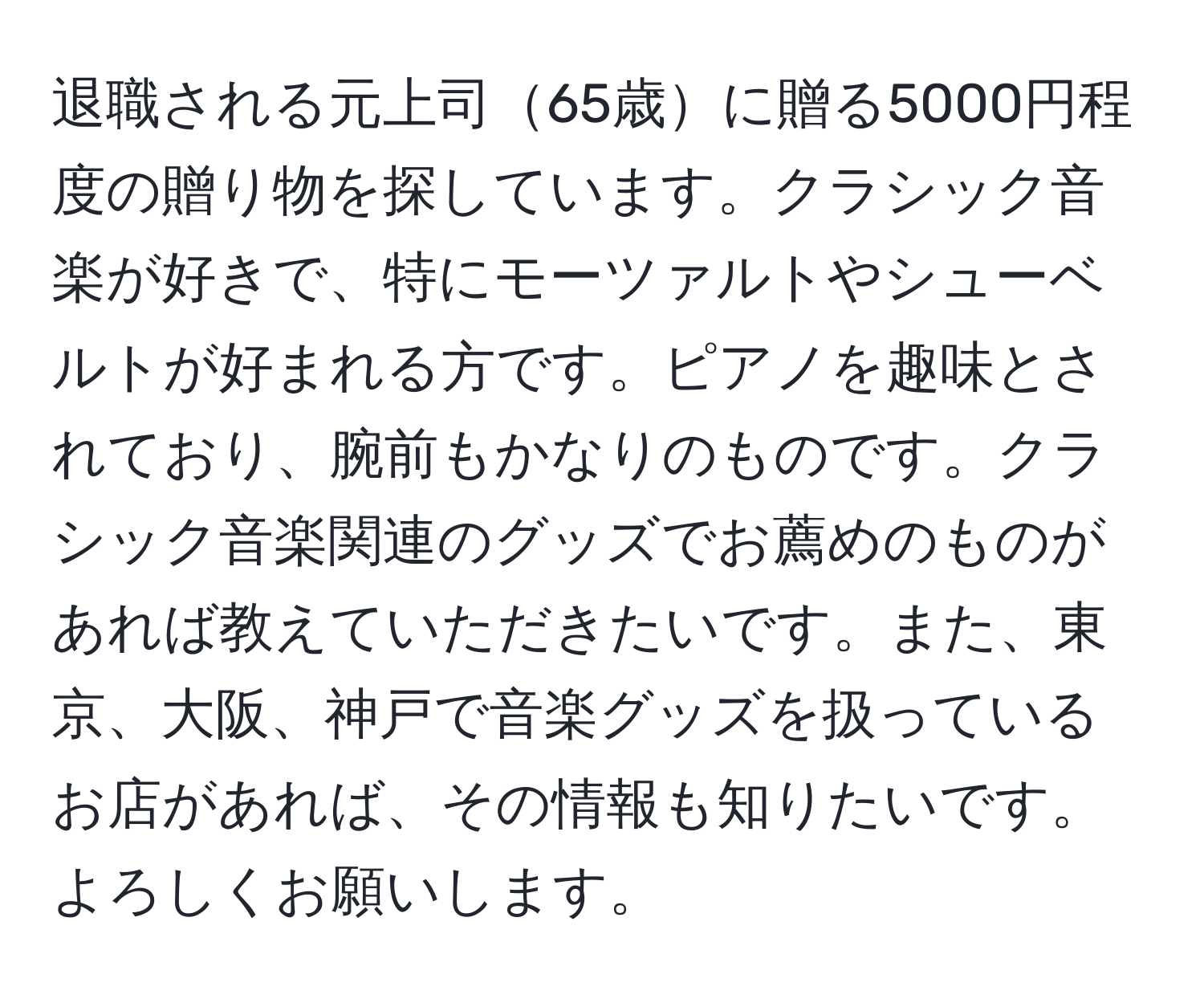 退職される元上司65歳に贈る5000円程度の贈り物を探しています。クラシック音楽が好きで、特にモーツァルトやシューベルトが好まれる方です。ピアノを趣味とされており、腕前もかなりのものです。クラシック音楽関連のグッズでお薦めのものがあれば教えていただきたいです。また、東京、大阪、神戸で音楽グッズを扱っているお店があれば、その情報も知りたいです。よろしくお願いします。