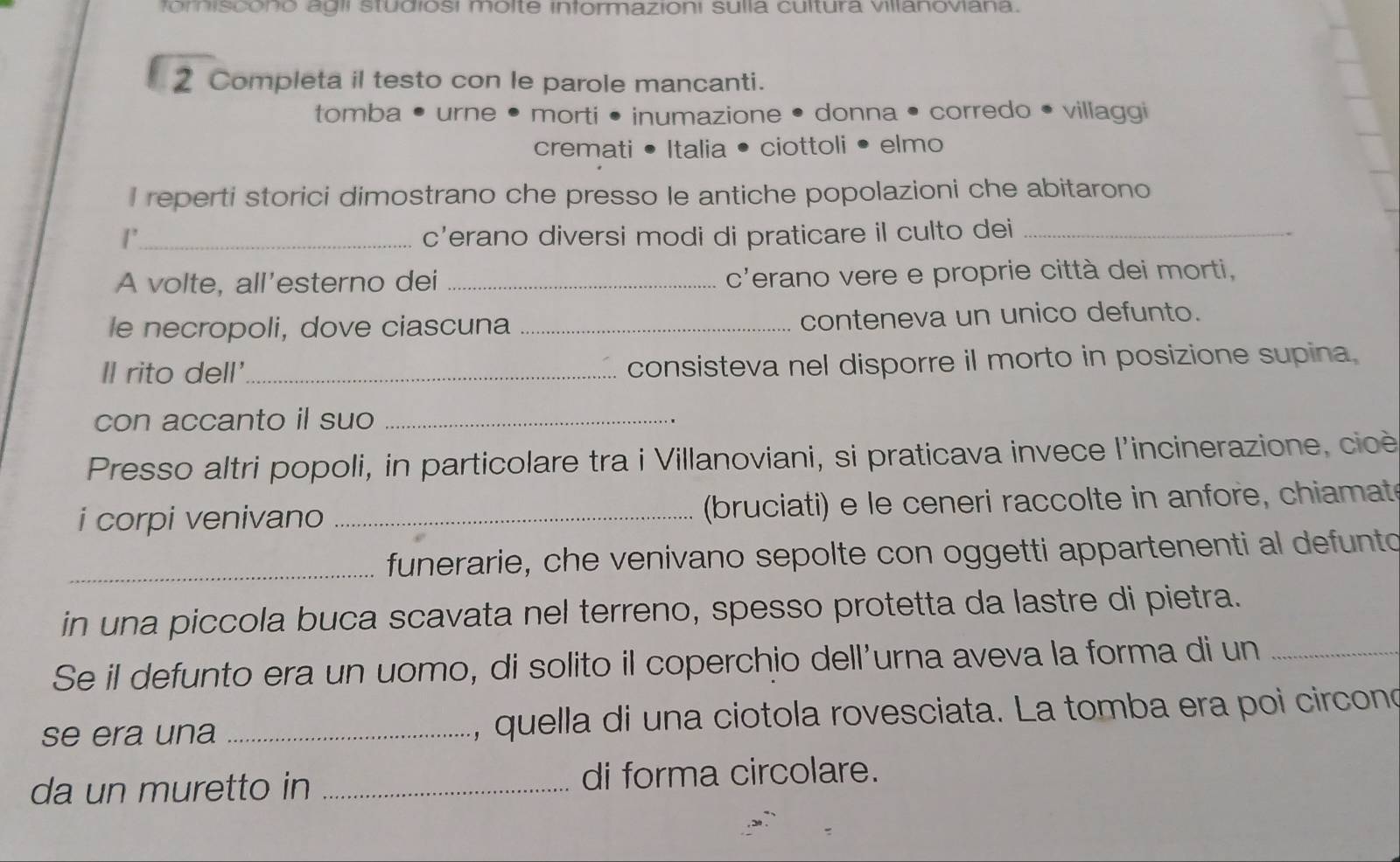 forniscono agli studiosi molte informazioni sulla cultura villanoviana. 
2 Completa il testo con le parole mancanti. 
tomba • urne • morti • inumazione • donna • corredo • villaggi 
cremati • Italia • ciottoli • elmo 
I reperti storici dimostrano che presso le antiche popolazioni che abitarono 
1'_ c’erano diversi modi di praticare il culto dei_ 
A volte, all’esterno dei _c'erano vere e proprie città dei morti, 
le necropoli, dove ciascuna _conteneva un unico defunto. 
Il rito dell'_ consisteva nel disporre il morto in posizione supina 
con accanto il suo_ 
Presso altri popoli, in particolare tra i Villanoviani, si praticava invece l'incinerazione, cicè 
i corpi venivano _ (bruciati) e le ceneri raccolte in anfore, chiamat 
_funerarie, che venivano sepolte con oggetti appartenenti al defunto 
in una piccola buca scavata nel terreno, spesso protetta da lastre di pietra. 
Se il defunto era un uomo, di solito il coperchio dell'urna aveva la forma di un_ 
se era una _, quella di una ciotola rovesciata. La tomba era poi circono 
da un muretto in _di forma circolare.