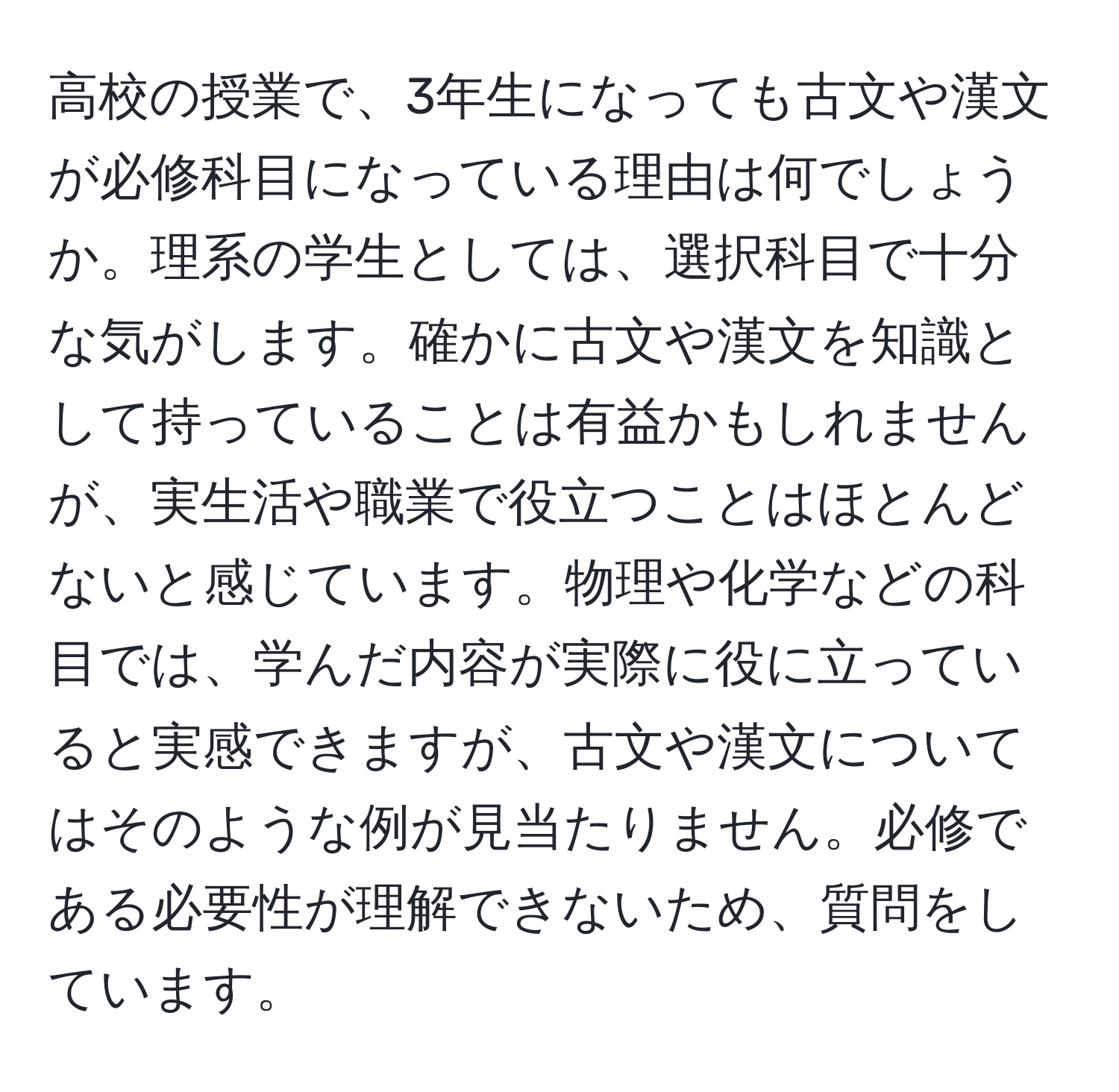 高校の授業で、3年生になっても古文や漢文が必修科目になっている理由は何でしょうか。理系の学生としては、選択科目で十分な気がします。確かに古文や漢文を知識として持っていることは有益かもしれませんが、実生活や職業で役立つことはほとんどないと感じています。物理や化学などの科目では、学んだ内容が実際に役に立っていると実感できますが、古文や漢文についてはそのような例が見当たりません。必修である必要性が理解できないため、質問をしています。