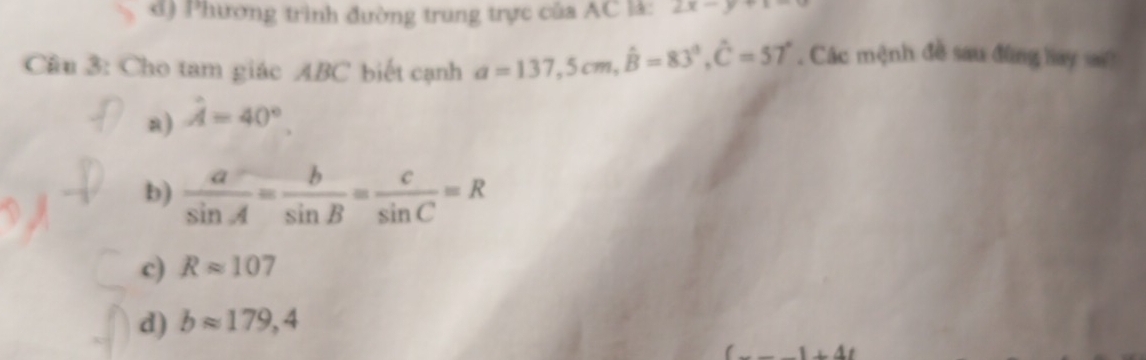 d) Phương trình đường trung trực của AC là: 2x-y+1=
Cầu 3: Cho tam giác ABC biết cạnh a=137, 5cm, hat B=83°, hat C=57°. Các mệnh đề sau đùng hay sa?
a) hat A=40°.
b)  a/sin A = b/sin B = c/sin C =R
c) Rapprox 107
d) bapprox 179,4
1+41