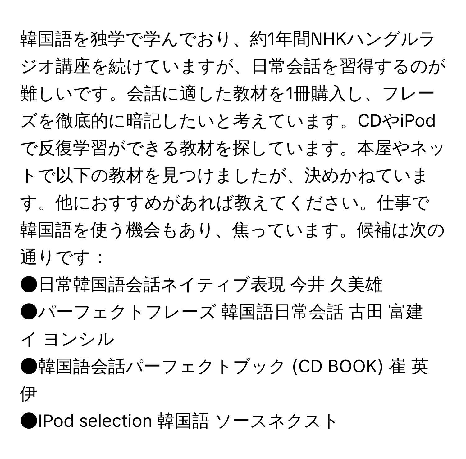 韓国語を独学で学んでおり、約1年間NHKハングルラジオ講座を続けていますが、日常会話を習得するのが難しいです。会話に適した教材を1冊購入し、フレーズを徹底的に暗記したいと考えています。CDやiPodで反復学習ができる教材を探しています。本屋やネットで以下の教材を見つけましたが、決めかねています。他におすすめがあれば教えてください。仕事で韓国語を使う機会もあり、焦っています。候補は次の通りです：  
●日常韓国語会話ネイティブ表現 今井 久美雄  
●パーフェクトフレーズ 韓国語日常会話 古田 富建 イ ヨンシル  
●韓国語会話パーフェクトブック (CD BOOK) 崔 英伊  
●IPod selection 韓国語 ソースネクスト