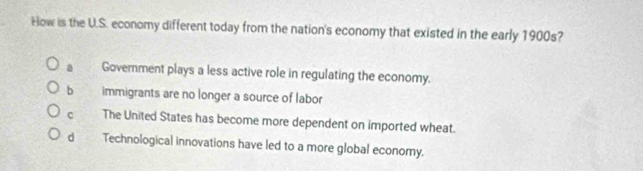 How is the U.S. economy different today from the nation's economy that existed in the early 1900s?
a Government plays a less active role in regulating the economy.
b immigrants are no longer a source of labor
C The United States has become more dependent on imported wheat.
d Technological innovations have led to a more global economy.