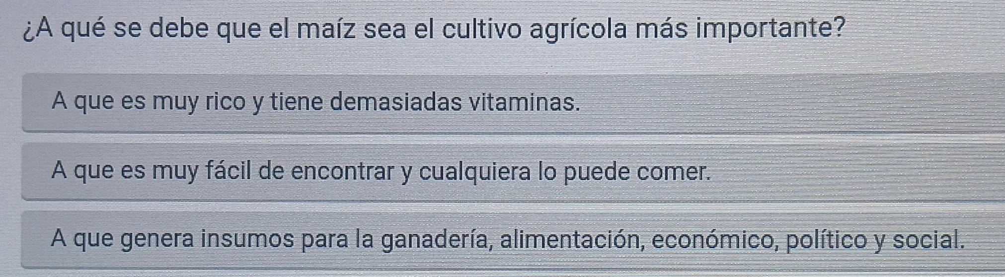 ¿A qué se debe que el maíz sea el cultivo agrícola más importante?
A que es muy rico y tiene demasiadas vitaminas.
A que es muy fácil de encontrar y cualquiera lo puede comer.
A que genera insumos para la ganadería, alimentación, económico, político y social.