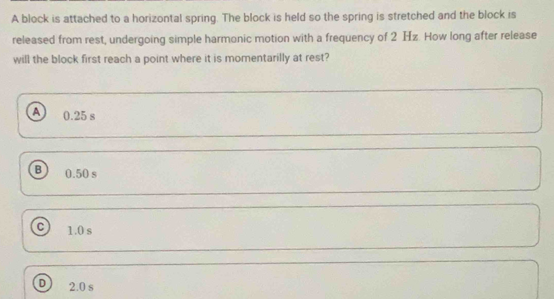 A block is attached to a horizontal spring. The block is held so the spring is stretched and the block is
released from rest, undergoing simple harmonic motion with a frequency of 2 Hz. How long after release
will the block first reach a point where it is momentarilly at rest?
A 0.25 s
B 0.50 s
C 1.0 s
D 2.0 s