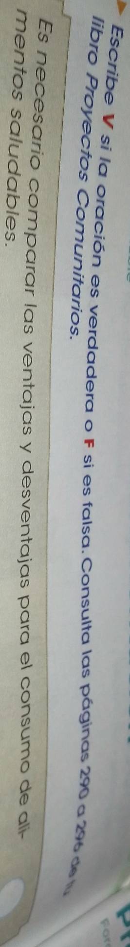 For 
Escribe V si la oración es verdadera o F si es falsa. Consulta las páginas 290 a 296 de lu 
libro Proyectos Comunitarios. 
Es necesario comparar las ventajas y desventajas para el consumo de alí- 
mentos saludables.