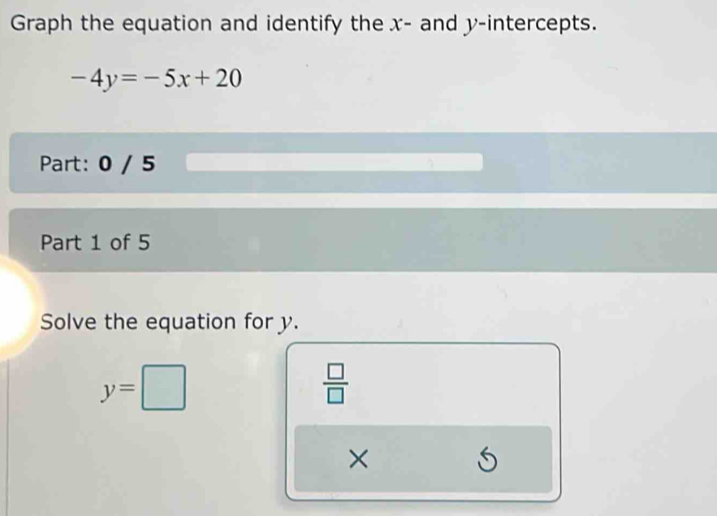 Graph the equation and identify the x - and y-intercepts.
-4y=-5x+20
Part: 0 / 5 
Part 1 of 5 
Solve the equation for y.
y=□
 □ /□   
× 
f