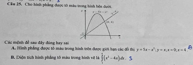 Cho hình phẳng được tô màu trong hình bên dưới.
Các mệnh đề sau đây đúng hay sai
A. Hình phẳng được tô màu trong hình trên được giới hạn các đồ thị y=5x-x^2;y=x;x=0;x=4
B. Diện tích hình phẳng tô màu trong hình vẽ là ∈tlimits _0^(4(x^2)-4x)dx