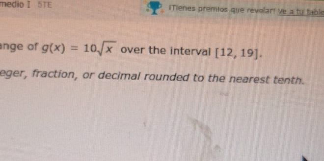 medio I 5TE iTienes premios que revelar! Ve a tu table 
nge of g(x)=10sqrt(x) over the interval [12,19]. 
eger, fraction, or decimal rounded to the nearest tenth.