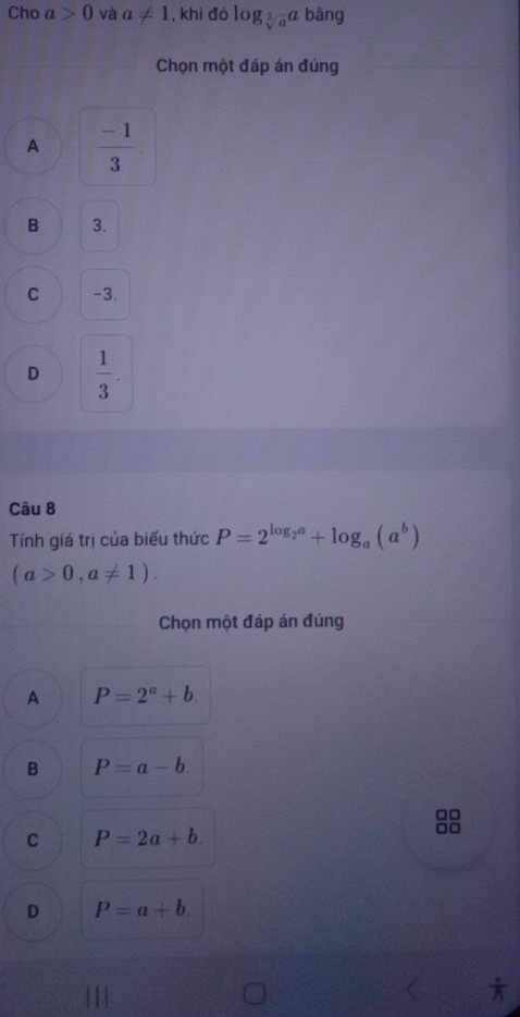 Cho a>0 và a!= 1 , khi đó log _sqrt[3](a)a bàng
Chọn một đáp án đúng
A  (-1)/3 
B 3.
C -3.
D  1/3 . 
Câu 8
Tính giá trị của biểu thức P=2^(log _2)a+log _a(a^b)
(a>0,a!= 1). 
Chọn một đáp án đúng
A P=2^a+b.
B P=a-b.
□□
C P=2a+b.
□□
D P=a+b. 
x