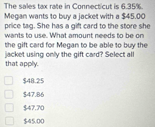 The sales tax rate in Connecticut is 6.35%.
Megan wants to buy a jacket with a $45.00
price tag. She has a gift card to the store she
wants to use. What amount needs to be on
the gift card for Megan to be able to buy the
jacket using only the gift card? Select all
that apply.
$48.25
$47.86
$47.70
$45.00